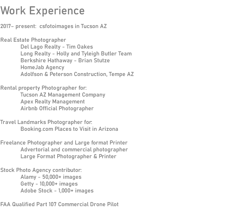 
Work Experience 2017– present: csfotoimages in Tucson AZ Real Estate Photographer Del Lago Realty - Tim Oakes Long Realty - Holly and Tyleigh Butler Team Berkshire Hathaway - Brian Stutze HomeJab Agency Adolfson & Peterson Construction, Tempe AZ Rental property Photographer for: Tucson AZ Management Company Apex Realty Management Airbnb Official Photographer Travel Landmarks Photographer for: Booking.com Places to Visit in Arizona Freelance Photographer and Large format Printer Advertorial and commercial photographer Large Format Photographer & Printer Stock Photo Agency contributor: Alamy - 50,000+ images Getty - 10,000+ images Adobe Stock - 1,000+ images FAA Qualified Part 107 Commercial Drone Pilot 