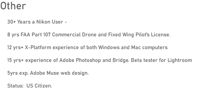 Other 30+ Years a Nikon User - 8 yrs FAA Part 107 Commercial Drone and Fixed Wing Pilot's License. 12 yrs+ X-Platform experience of both Windows and Mac computers 15 yrs+ experience of Adobe Photoshop and Bridge. Beta tester for Lightroom 5yrs exp. Adobe Muse web design. Status: US Citizen.